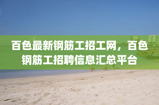 百色(se)最新(xin)鋼(gang)筋工(gong)招(zhao)工(gong)網，百色(se)鋼筋工招聘信息滙總(zong)平檯(tai)