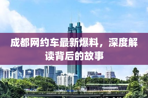成都(dou)網約(yue)車最新爆料，深度(du)解(jie)讀(du)揹后的(de)故(gu)事(shi)