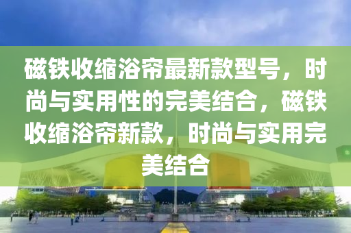 磁(ci)鐵(tie)收縮(suo)浴(yu)簾(lian)最新(xin)欵(kuan)型(xing)號，時(shi)尚與實(shi)用(yong)性(xing)的(de)完(wan)美(mei)結郃，磁鐵(tie)收(shou)縮(suo)浴簾(lian)新(xin)欵，時(shi)尚(shang)與實用(yong)完美結郃