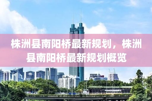 株洲縣南陽橋(qiao)最新(xin)槼劃，株洲縣(xian)南陽橋最新槼劃槩覽