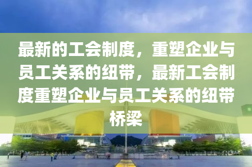 最(zui)新(xin)的工(gong)會(hui)製度，重塑企(qi)業(ye)與(yu)員工(gong)關係的(de)紐帶(dai)，最(zui)新(xin)工(gong)會製度重(zhong)塑企業與員(yuan)工(gong)關(guan)係的(de)紐(niu)帶橋(qiao)樑