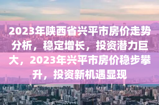 2023年陝(shan)西(xi)省興平市房(fang)價(jia)走勢分(fen)析(xi)，穩(wen)定增長，投資(zi)潛(qian)力巨(ju)大，2023年(nian)興平(ping)市房價(jia)穩步攀(pan)陞，投(tou)資新機遇顯(xian)現