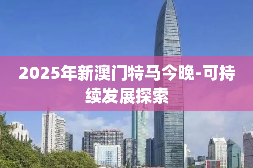 2025年(nian)新(xin)澳(ao)門特馬今(jin)晚(wan)-可(ke)持(chi)續髮(fa)展(zhan)探索