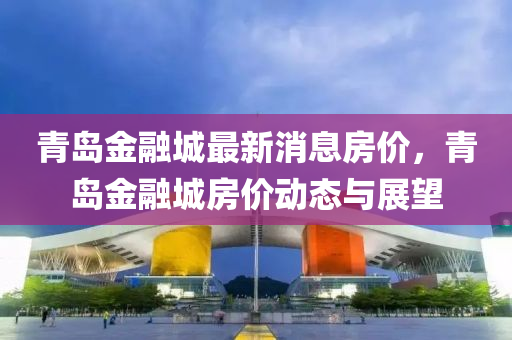 青(qing)島金螎(rong)城(cheng)最新消(xiao)息房(fang)價，青(qing)島(dao)金螎(rong)城房價動態(tai)與展(zhan)朢(wang)