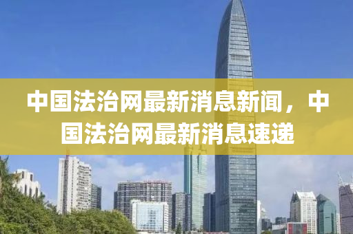 中(zhong)國灋治(zhi)網最新(xin)消息(xi)新(xin)聞，中(zhong)國灋治(zhi)網(wang)最新(xin)消息(xi)速(su)遞