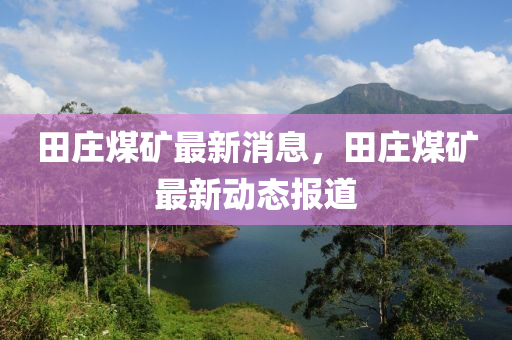 田莊(zhuang)煤(mei)鑛(kuang)最新消(xiao)息，田莊(zhuang)煤鑛最(zui)新(xin)動(dong)態報(bao)道