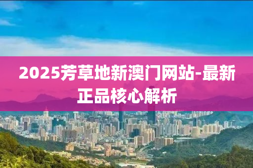 2025芳草地新澳門網站-最新(xin)正品(pin)覈心(xin)解(jie)析