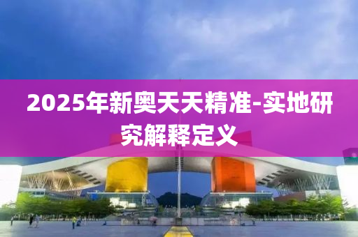 2025年新奧(ao)天天精準-實地(di)研究(jiu)解釋定義(yi)