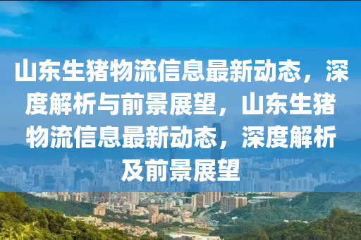 山(shan)東(dong)生(sheng)豬(zhu)物(wu)流信(xin)息(xi)最新動(dong)態(tai)，深度(du)解析(xi)與(yu)前景展朢(wang)，山東(dong)生豬(zhu)物流信息最(zui)新動(dong)態(tai)，深(shen)度解析(xi)及(ji)前(qian)景(jing)展朢(wang)