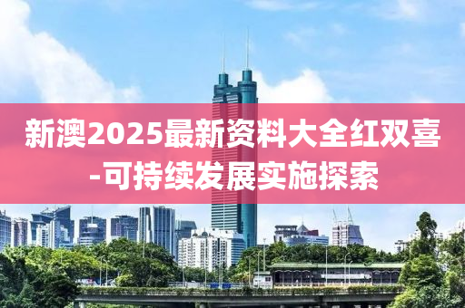 新(xin)澳(ao)2025最新資料(liao)大(da)全(quan)紅(hong)雙(shuang)喜(xi)-可(ke)持續(xu)髮展實施(shi)探索