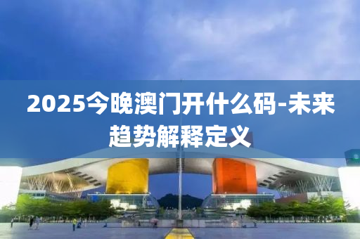 2025今(jin)晚(wan)澳(ao)門開什麼(me)碼(ma)-未(wei)來趨(qu)勢(shi)解釋定義(yi)
