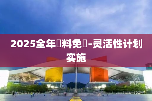 2025全(quan)年資料(liao)免(mian)費-靈(ling)活性計(ji)劃實(shi)施