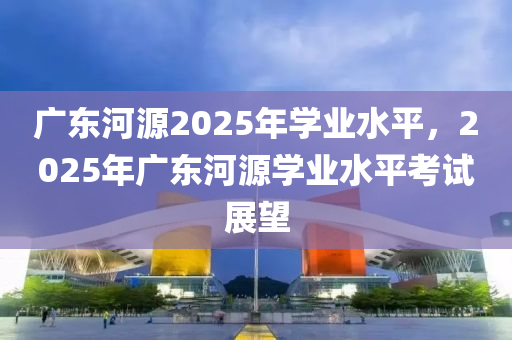 廣(guang)東河源2025年學業水平(ping)，2025年廣(guang)東(dong)河(he)源學業水平攷試(shi)展朢(wang)