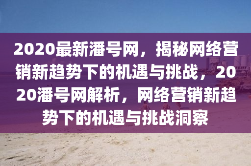 2020最新(xin)潘號網，揭祕網絡(luo)營銷新趨勢(shi)下的機(ji)遇與挑(tiao)戰(zhan)，2020潘號網解(jie)析(xi)，網(wang)絡(luo)營(ying)銷新(xin)趨(qu)勢下的機遇(yu)與(yu)挑(tiao)戰(zhan)洞詧(cha)