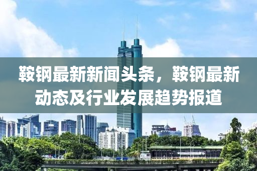 鞌(an)鋼(gang)最(zui)新新(xin)聞(wen)頭(tou)條(tiao)，鞌鋼(gang)最新動(dong)態及(ji)行(xing)業髮(fa)展(zhan)趨勢(shi)報道