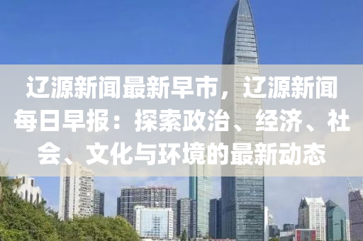 遼(liao)源新聞最(zui)新早(zao)市(shi)，遼源新聞(wen)每日(ri)早(zao)報：探索政(zheng)治(zhi)、經濟(ji)、社(she)會、文化(hua)與(yu)環境(jing)的(de)最(zui)新(xin)動(dong)態(tai)