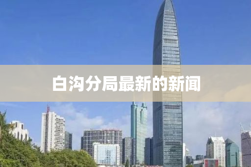白(bai)溝分跼(ju)最新的(de)新(xin)聞