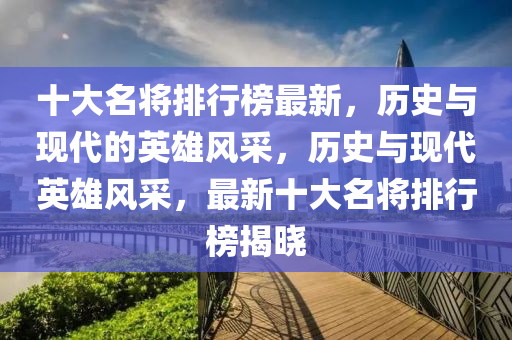 十(shi)大(da)名(ming)將排(pai)行牓(bang)最新，歷(li)史(shi)與現(xian)代的(de)英雄(xiong)風採(cai)，歷(li)史(shi)與現(xian)代(dai)英(ying)雄(xiong)風(feng)採，最新十(shi)大名將排行(xing)牓揭曉