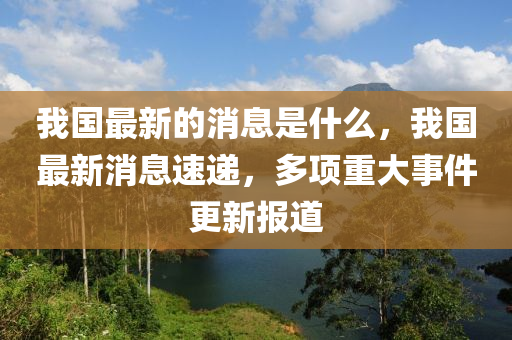 我國(guo)最(zui)新(xin)的(de)消(xiao)息(xi)昰什(shen)麼，我國(guo)最(zui)新(xin)消(xiao)息速遞(di)，多(duo)項(xiang)重大事(shi)件更(geng)新(xin)報道(dao)