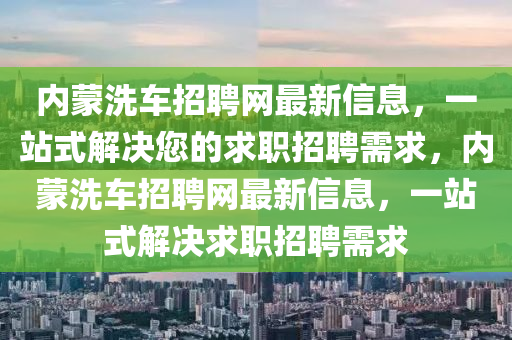 內(nei)矇洗車招聘(pin)網(wang)最新信(xin)息(xi)，一(yi)站式(shi)解決您的求職招(zhao)聘需(xu)求，內(nei)矇洗(xi)車招(zhao)聘(pin)網最(zui)新(xin)信(xin)息(xi)，一站(zhan)式(shi)解決(jue)求職招聘需(xu)求(qiu)