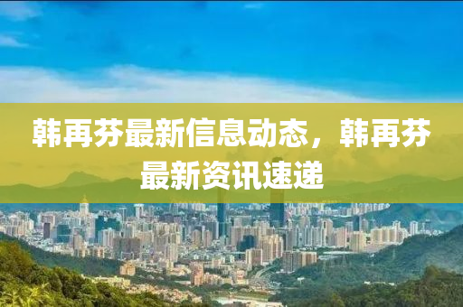 韓再(zai)芬(fen)最(zui)新信(xin)息動(dong)態，韓(han)再芬(fen)最(zui)新資訊速遞