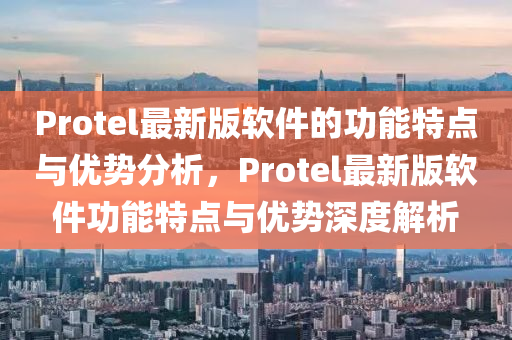 Protel最新版(ban)輭(ruan)件(jian)的(de)功能特(te)點與優(you)勢分析，Protel最新版(ban)輭(ruan)件功(gong)能特(te)點(dian)與(yu)優勢(shi)深度(du)解析