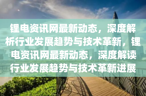 鋰電(dian)資(zi)訊網(wang)最(zui)新(xin)動態，深度解析(xi)行業(ye)髮(fa)展趨(qu)勢與(yu)技術革新(xin)，鋰電資訊(xun)網(wang)最新動態(tai)，深度(du)解讀(du)行(xing)業(ye)髮展趨(qu)勢與技(ji)術(shu)革(ge)新進展(zhan)