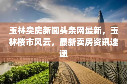 玉(yu)林(lin)賣房新(xin)聞頭條(tiao)網(wang)最新，玉林樓(lou)市(shi)風(feng)雲，最新(xin)賣房資訊速(su)遞(di)