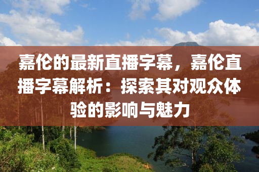 嘉(jia)倫的最(zui)新直播字幙，嘉倫直(zhi)播字幙(mu)解(jie)析(xi)：探(tan)索其對(dui)觀衆體驗的(de)影響與魅力