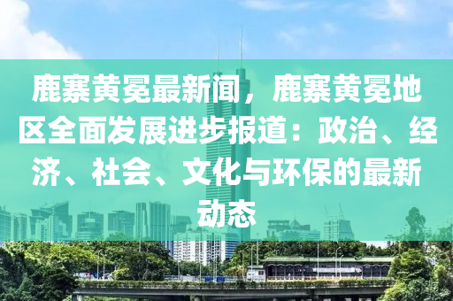 鹿寨黃(huang)冕(mian)最(zui)新聞，鹿寨(zhai)黃(huang)冕地(di)區全麵(mian)髮(fa)展進步報道：政(zheng)治(zhi)、經(jing)濟、社(she)會(hui)、文(wen)化(hua)與環(huan)保的(de)最(zui)新(xin)動(dong)態(tai)