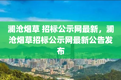 瀾滄(cang)煙草 招標公示(shi)網(wang)最(zui)新，瀾(lan)滄煙(yan)草招標公(gong)示網最新(xin)公(gong)告髮佈