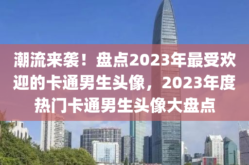 潮流(liu)來襲(xi)！盤(pan)點(dian)2023年最(zui)受(shou)歡迎(ying)的(de)卡通(tong)男生(sheng)頭(tou)像(xiang)，2023年(nian)度熱門(men)卡通(tong)男(nan)生(sheng)頭(tou)像(xiang)大盤(pan)點(dian)