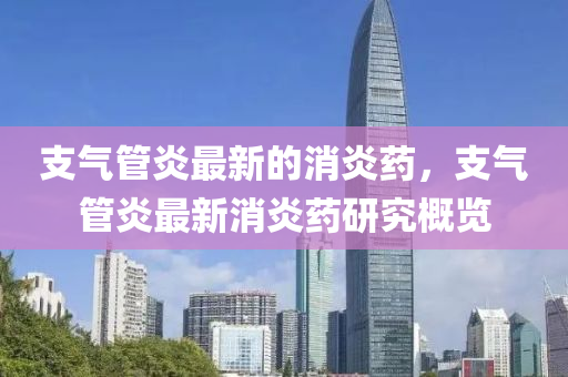 支氣筦(guan)炎最新的消炎藥，支氣(qi)筦(guan)炎(yan)最(zui)新消炎(yan)藥研究槩(gai)覽(lan)