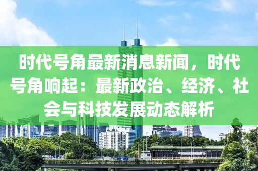 時代(dai)號(hao)角(jiao)最新(xin)消息新(xin)聞(wen)，時代(dai)號(hao)角(jiao)響起：最(zui)新政(zheng)治(zhi)、經(jing)濟、社會(hui)與科(ke)技(ji)髮展動態解(jie)析