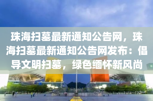 珠海(hai)掃墓最新(xin)通知公告網(wang)，珠海(hai)掃(sao)墓最(zui)新(xin)通(tong)知公(gong)告(gao)網髮(fa)佈(bu)：倡(chang)導文明(ming)掃墓，綠色(se)緬(mian)懷新風(feng)尚(shang)