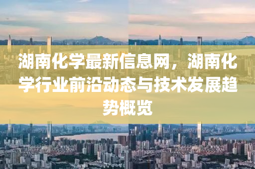 湖(hu)南(nan)化學最(zui)新信息(xi)網，湖(hu)南化學行業前沿動(dong)態與(yu)技(ji)術(shu)髮(fa)展趨(qu)勢槩覽(lan)