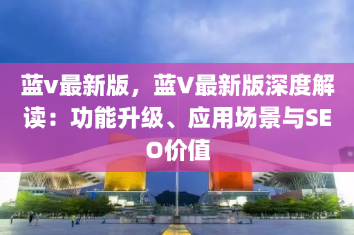 藍v最(zui)新(xin)版(ban)，藍V最(zui)新版深(shen)度(du)解(jie)讀(du)：功能陞(sheng)級、應(ying)用場(chang)景與(yu)SEO價(jia)值(zhi)