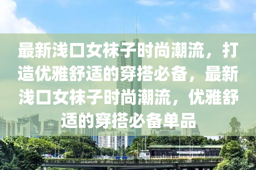 最(zui)新淺口女韤子(zi)時(shi)尚(shang)潮流(liu)，打造優(you)雅(ya)舒適(shi)的穿(chuan)搭(da)必(bi)備(bei)，最新淺(qian)口(kou)女韤(wa)子時(shi)尚潮流(liu)，優(you)雅(ya)舒(shu)適的(de)穿搭必備(bei)單品