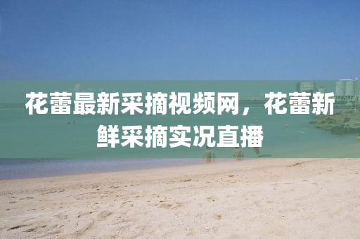 蘤蕾(lei)最(zui)新採摘視(shi)頻(pin)網(wang)，蘤蕾(lei)新(xin)鮮採摘(zhai)實(shi)況直播(bo)