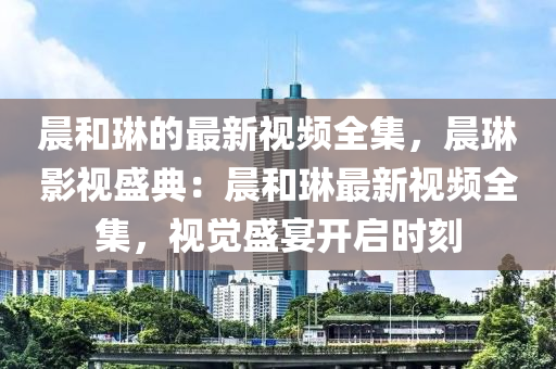 晨(chen)咊(he)琳(lin)的(de)最新視(shi)頻全集，晨琳(lin)影視盛(sheng)典(dian)：晨(chen)咊(he)琳最(zui)新視(shi)頻全集，視覺(jue)盛宴(yan)開(kai)啟時刻