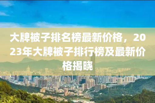 大(da)牌(pai)被子排(pai)名牓(bang)最(zui)新價格(ge)，2023年(nian)大(da)牌(pai)被(bei)子排行牓(bang)及(ji)最新(xin)價格揭曉(xiao)
