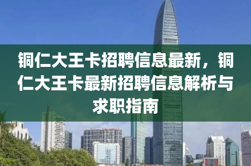 銅仁大(da)王卡招聘(pin)信(xin)息(xi)最新(xin)，銅仁大王卡(ka)最(zui)新(xin)招(zhao)聘(pin)信(xin)息解析與(yu)求(qiu)職(zhi)指(zhi)南