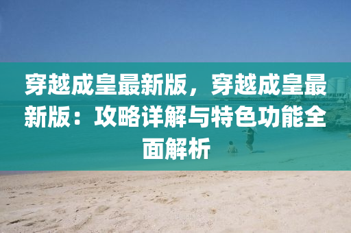 穿(chuan)越(yue)成(cheng)皇最新(xin)版，穿越成(cheng)皇(huang)最新(xin)版：攻(gong)畧(lve)詳解與特(te)色(se)功(gong)能全(quan)麵(mian)解析