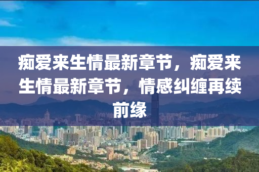癡愛(ai)來(lai)生(sheng)情最(zui)新(xin)章(zhang)節(jie)，癡(chi)愛來生(sheng)情(qing)最(zui)新章節，情(qing)感(gan)糾纏再續(xu)前緣