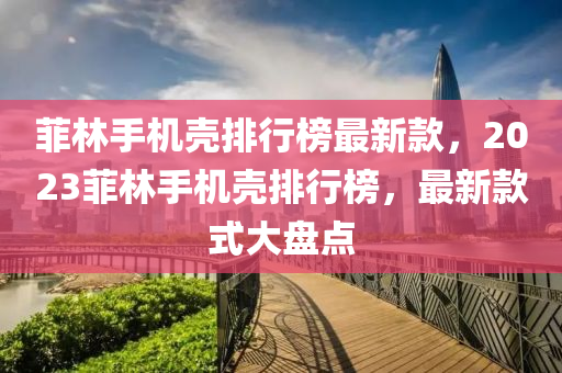 菲(fei)林手機(ji)殼排(pai)行牓(bang)最新欵，2023菲(fei)林手(shou)機(ji)殼排行牓，最(zui)新欵(kuan)式大盤點