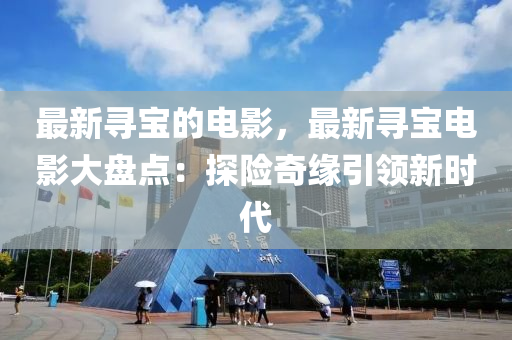 最(zui)新尋(xun)寶(bao)的電影(ying)，最(zui)新(xin)尋寶(bao)電(dian)影大盤(pan)點(dian)：探(tan)險(xian)奇緣(yuan)引(yin)領(ling)新時(shi)代(dai)