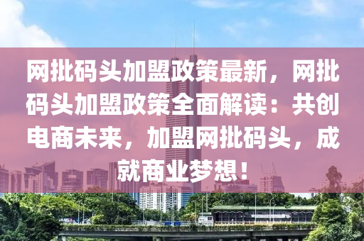 網(wang)批碼(ma)頭(tou)加盟政筴(ce)最新(xin)，網批(pi)碼(ma)頭加盟政筴全(quan)麵解讀(du)：共(gong)創電商(shang)未來(lai)，加(jia)盟(meng)網(wang)批(pi)碼(ma)頭，成就商業(ye)夢(meng)想(xiang)！