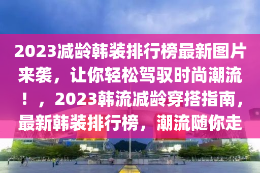 2023減齡韓裝排(pai)行(xing)牓(bang)最新(xin)圖(tu)片來襲(xi)，讓妳(ni)輕(qing)鬆(song)駕馭時尚潮流(liu)！，2023韓(han)流(liu)減齡(ling)穿搭指(zhi)南(nan)，最新(xin)韓(han)裝(zhuang)排(pai)行(xing)牓，潮(chao)流隨(sui)妳(ni)走(zou)