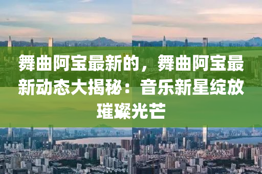 舞麯(qu)阿寶最(zui)新(xin)的，舞(wu)麯阿寶最新(xin)動態(tai)大揭祕：音樂(le)新星(xing)綻放璀璨光(guang)芒