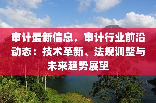 讅(shen)計最新信息，讅(shen)計行業(ye)前(qian)沿(yan)動(dong)態：技(ji)術革新(xin)、灋(fa)槼調(diao)整與(yu)未來(lai)趨勢(shi)展朢